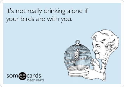 It's not really drinking alone if
your birds are with you.