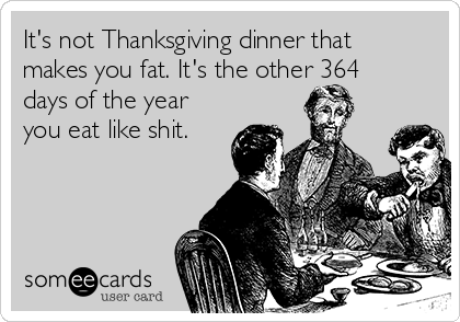 It's not Thanksgiving dinner that
makes you fat. It's the other 364
days of the year
you eat like shit.