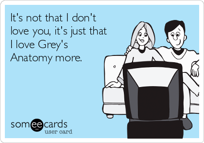 It's not that I don't
love you, it's just that
I love Grey's
Anatomy more.