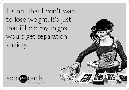 It's not that I don't want
to lose weight. It's just
that if I did my thighs
would get separation
anxiety. 