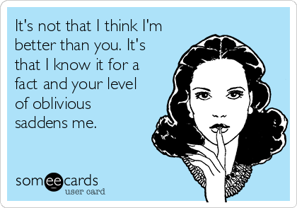It's not that I think I'm
better than you. It's
that I know it for a
fact and your level
of oblivious
saddens me.