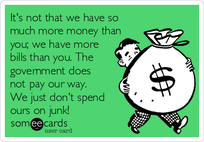 It's not that we have so
much more money than
you; we have more
bills than you. The
government does
not pay our way.
We just don't spend
ours on junk!