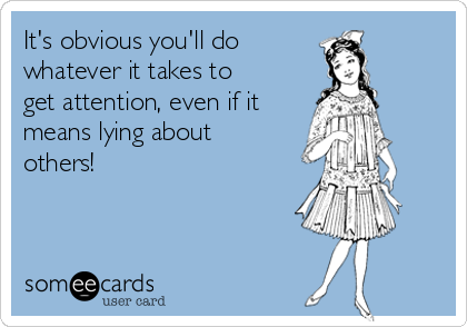 It's obvious you'll do 
whatever it takes to
get attention, even if it
means lying about
others!