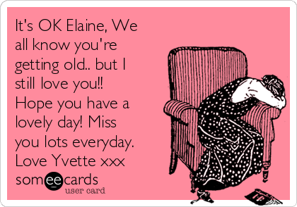 It's OK Elaine, We
all know you're
getting old.. but I
still love you!!
Hope you have a
lovely day! Miss
you lots everyday.
Love Yvette xxx
