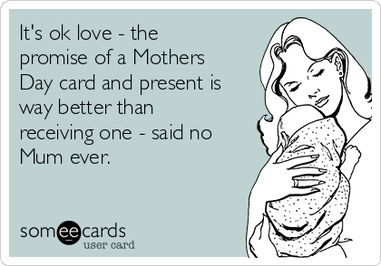 It's ok love - the
promise of a Mothers
Day card and present is
way better than
receiving one - said no
Mum ever.