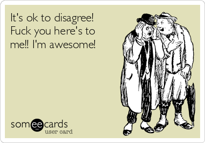 It's ok to disagree!
Fuck you here's to
me!! I'm awesome!