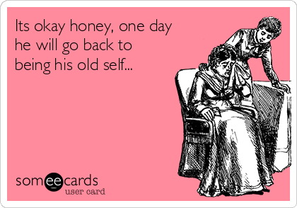 Its okay honey, one day
he will go back to
being his old self...