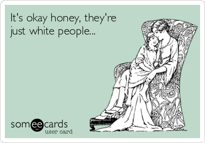 It's okay honey, they're
just white people...