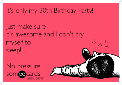 It's only my 30th Birthday Party!

Just make sure
it's awesome and I don't cry
myself to
sleep!.... 

No pressure.