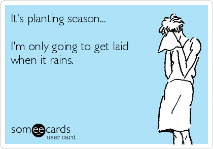 It's planting season...

I'm only going to get laid
when it rains.