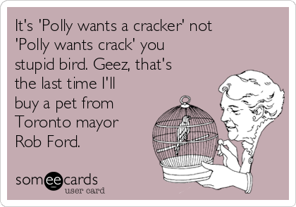 It's 'Polly wants a cracker' not
'Polly wants crack' you
stupid bird. Geez, that's
the last time I'll
buy a pet from
Toronto mayor
Rob Ford.