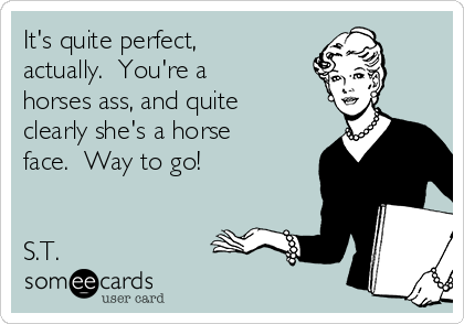 It's quite perfect,
actually.  You're a
horses ass, and quite
clearly she's a horse
face.  Way to go!


S.T.