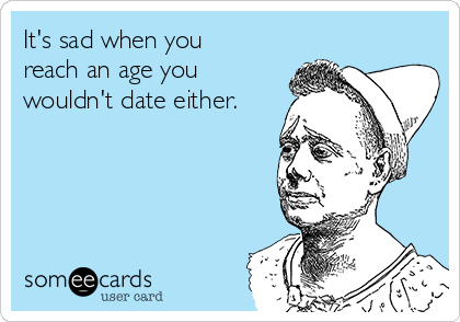 It's sad when you
reach an age you
wouldn't date either.
