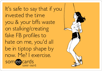 It's safe to say that if you
invested the time
you & your bffs waste
on stalking/creating
fake FB profiles to
hate on me, you'd all
be in tiptop shape by
now. Me? I exercise.