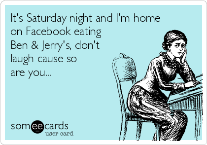 It's Saturday night and I'm home
on Facebook eating           
Ben & Jerry's, don't
laugh cause so
are you...