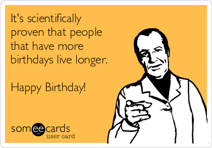 It's scientifically
proven that people
that have more
birthdays live longer. 

Happy Birthday!