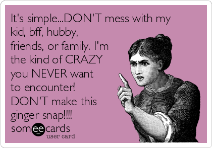 It's simple...DON'T mess with my
kid, bff, hubby,
friends, or family. I'm
the kind of CRAZY
you NEVER want
to encounter!
DON'T make this
ginger snap!!!!