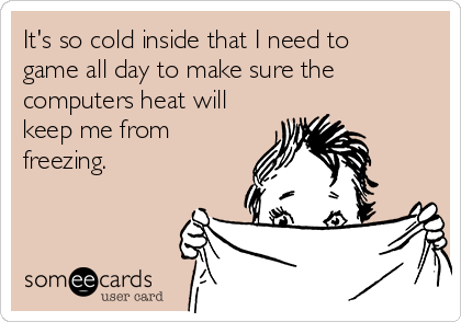 It's so cold inside that I need to
game all day to make sure the
computers heat will
keep me from
freezing.