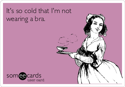 It's so cold that I'm not 
wearing a bra.
