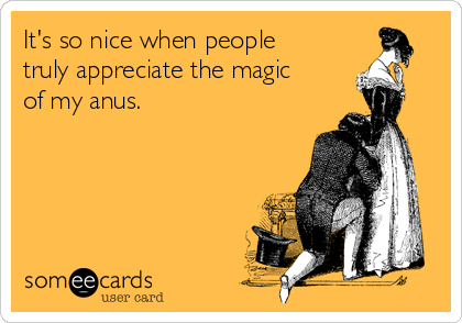 It's so nice when people
truly appreciate the magic
of my anus.
