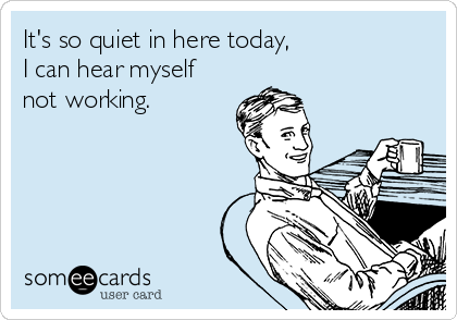 It's so quiet in here today,
I can hear myself
not working.
