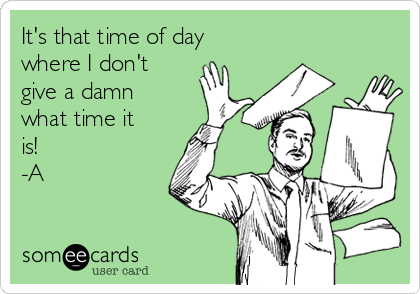 It's that time of day
where I don't
give a damn
what time it
is!
-A