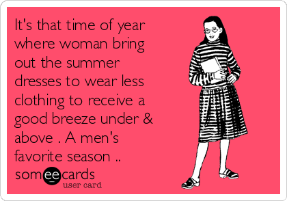 It's that time of year
where woman bring
out the summer
dresses to wear less
clothing to receive a
good breeze under &
above . A men's
favorite season .. 