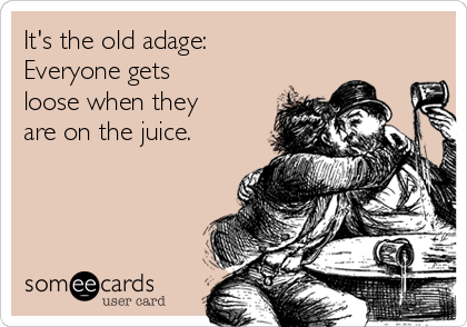 It's the old adage:
Everyone gets
loose when they
are on the juice.