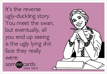 It's the reverse
ugly-duckling story. 
You meet the swan,
but eventually, all
you end up seeing
is the ugly lying shit
face they really
were.