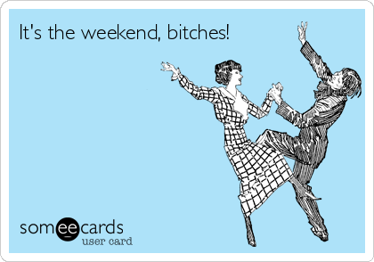 It's the weekend, bitches!