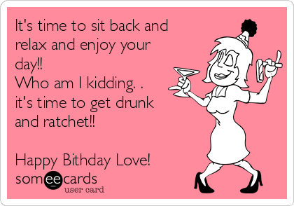 It's time to sit back and
relax and enjoy your
day!!
Who am I kidding. .
it's time to get drunk
and ratchet!!

Happy Bithday Love!
