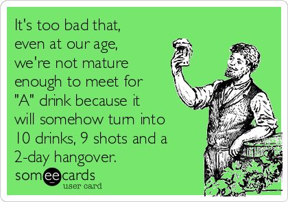It's too bad that,
even at our age,
we're not mature
enough to meet for
"A" drink because it
will somehow turn into
10 drinks, 9 shots and a
2-day hangover.