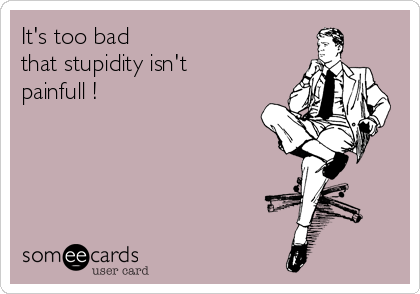 It's too bad
that stupidity isn't
painfull !