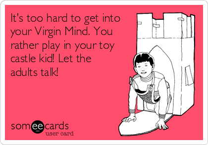 It's too hard to get into
your Virgin Mind. You
rather play in your toy
castle kid! Let the
adults talk!