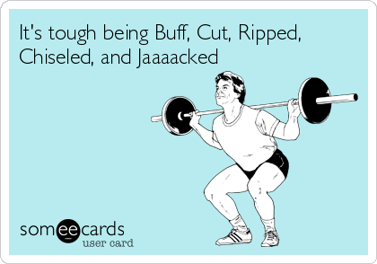It's tough being Buff, Cut, Ripped,
Chiseled, and Jaaaacked