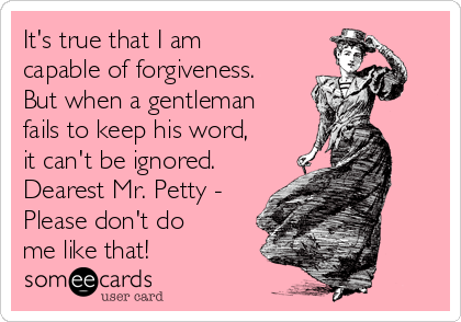 It's true that I am
capable of forgiveness.
But when a gentleman
fails to keep his word,
it can't be ignored.
Dearest Mr. Petty -
Please don't do 
me like that!