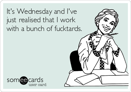 It's Wednesday and I've 
just realised that I work 
with a bunch of fucktards.
