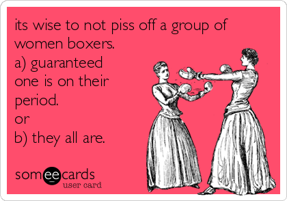 its wise to not piss off a group of
women boxers. 
a) guaranteed
one is on their
period. 
or 
b) they all are.
