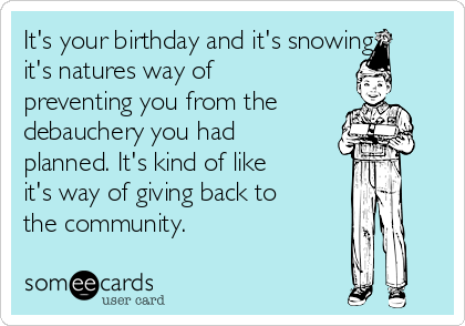 It's your birthday and it's snowing
it's natures way of
preventing you from the
debauchery you had
planned. It's kind of like
it's way of giving back to
the community. 