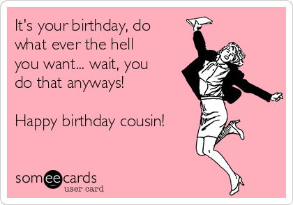 It's your birthday, do
what ever the hell
you want... wait, you
do that anyways! 

Happy birthday cousin!