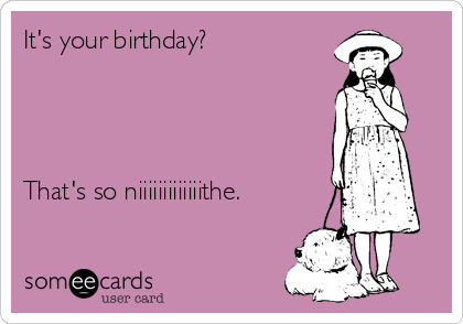 It's your birthday?




That's so niiiiiiiiiiiiithe.