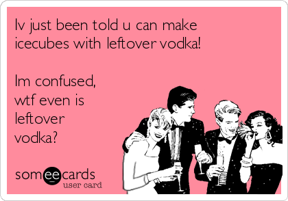 Iv just been told u can make
icecubes with leftover vodka! 

Im confused,
wtf even is
leftover
vodka?