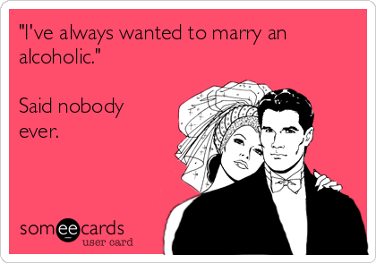 "I've always wanted to marry an
alcoholic." 

Said nobody
ever.