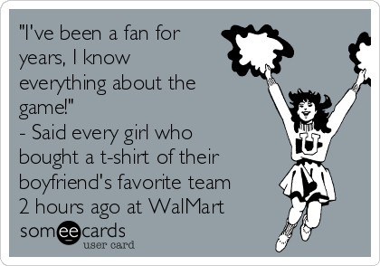 "I've been a fan for
years, I know
everything about the
game!" 
- Said every girl who
bought a t-shirt of their
boyfriend's favorite team
2 hours ago at WalMart