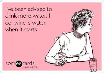 I've been advised to
drink more water. I
do...wine is water
when it starts.