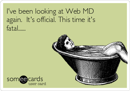 I've been looking at Web MD
again.  It's official. This time it's
fatal......