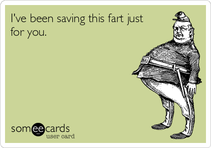 I've been saving this fart just
for you.