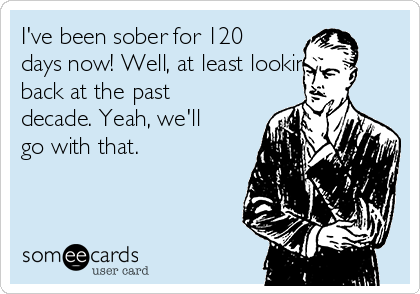 I've been sober for 120
days now! Well, at least looking
back at the past
decade. Yeah, we'll
go with that.