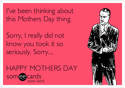 I've been thinking about
this Mothers Day thing.

Sorry, I really did not
know you took it so
seriously. Sorry....

HAPPY MOTHERS DAY
