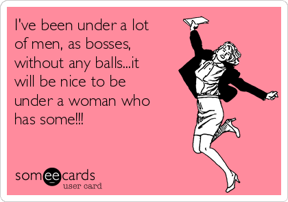 I've been under a lot
of men, as bosses,
without any balls...it
will be nice to be
under a woman who
has some!!!